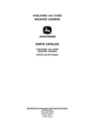 310G,310SG and 315SG
BACKHOE LOADERS
PARTS CATALOG
310G,310SG and 315SG
BACKHOE LOADERS
PC2755 (Jan-07) English
Worldwide Construction and Forestry Division
Worldwide Edition
Litho In U.S.A.(Revised)
COPYRIGHT © 2007
DEERE & COMPANY
Moline, Illinois
All rights reserved
 