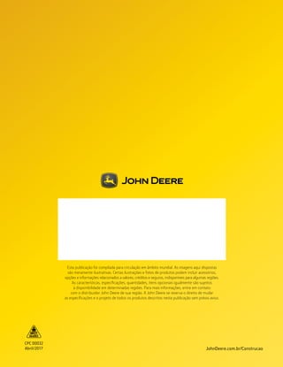 CPC 00032
Abril/2017 JohnDeere.com.br/Construcao
Esta publicação foi compilada para circulação em âmbito mundial. As imagens aqui dispostas
são meramente ilustrativas. Certas ilustrações e fotos de produtos podem incluir acessórios,
opções e informações relacionados a valores, créditos e seguros, indisponíveis para algumas regiões.
As características, especificações, quantidades, itens opcionais igualmente são sujeitos
à disponibilidade em determinadas regiões. Para mais informações, entre em contato
com o distribuidor John Deere de sua região. A John Deere se reserva o direito de mudar
as especificações e o projeto de todos os produtos descritos nesta publicação sem prévio aviso.
 