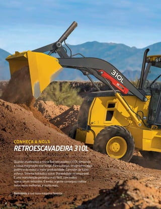 CONHEÇA A NOVA
RETROESCAVADEIRA 310L
Quando atualizamos a nossa Retroescavadeira 310L, deixamos
a nossa imaginação voar longe. Para começar, imaginamos mais
potência do motor e maior produtividade. Controles de baixo
esforço. Sistema hidráulico suave. Durabilidade incomparável.
E uma manutenção periódica mais fácil, com custos
operacionais reduzidos. E então, a gente conseguiu realizar
todas essas melhorias, e muito mais.
Bem-vindo a sua nova máquina favorita.
2
 