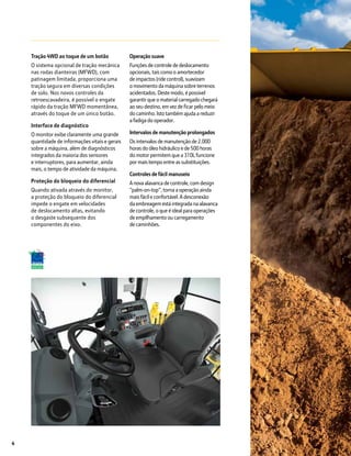 4
Tração 4WD ao toque de um botão
O sistema opcional de tração mecânica
nas rodas dianteiras (MFWD), com
patinagem limitada, proporciona uma
tração segura em diversas condições
de solo. Nos novos controles da
retroescavadeira, é possível o engate
rápido da tração MFWD momentânea,
através do toque de um único botão.
Interface de diagnóstico
O monitor exibe claramente uma grande
quantidade de informações vitais e gerais
sobre a máquina, além de diagnósticos
integrados da maioria dos sensores
e interruptores, para aumentar, ainda
mais, o tempo de atividade da máquina.
Proteção do bloqueio do diferencial
Quando ativada através do monitor,
a proteção do bloqueio do diferencial
impede o engate em velocidades
de deslocamento altas, evitando
o desgaste subsequente dos
componentes do eixo.
Operação suave
Funções de controle de deslocamento
opcionais, tais como o amortecedor
de impactos (ride control), suavizam
o movimento da máquina sobre terrenos
acidentados. Deste modo, é possível
garantir que o material carregado chegará
ao seu destino, em vez de ficar pelo meio
do caminho. Isto também ajuda a reduzir
a fadiga do operador.
Intervalos de manutenção prolongados
Os intervalos de manutenção de 2.000
horas do óleo hidráulico e de 500 horas
do motor permitem que a 310L funcione
por mais tempo entre as substituições.
Controles de fácil manuseio
A nova alavanca de controle, com design
“palm-on-top”, torna a operação ainda
mais fácil e confortável. A desconexão
da embreagem está integrada na alavanca
de controle, o que é ideal para operações
de empilhamento ou carregamento
de caminhões.
 