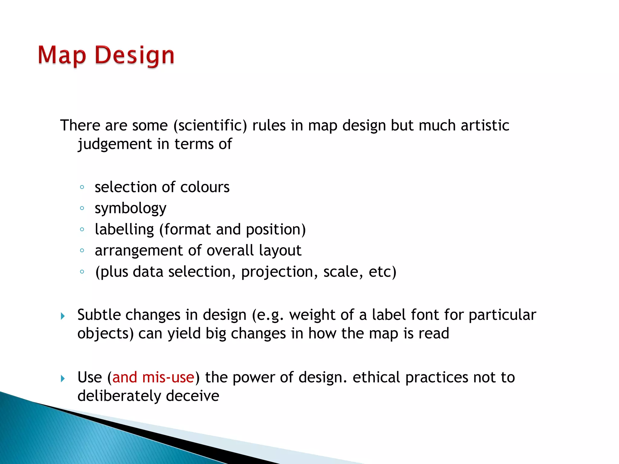 There are some (scientific) rules in map design but much artistic judgement in terms of 
◦selection of colours 
◦symbology 
◦labelling (format and position) 
◦arrangement of overall layout 
◦(plus data selection, projection, scale, etc) 
Subtle changes in design (e.g. weight of a label font for particular objects) can yield big changes in how the map is read 
Use (and mis-use) the power of design. ethical practices not to deliberately deceive  