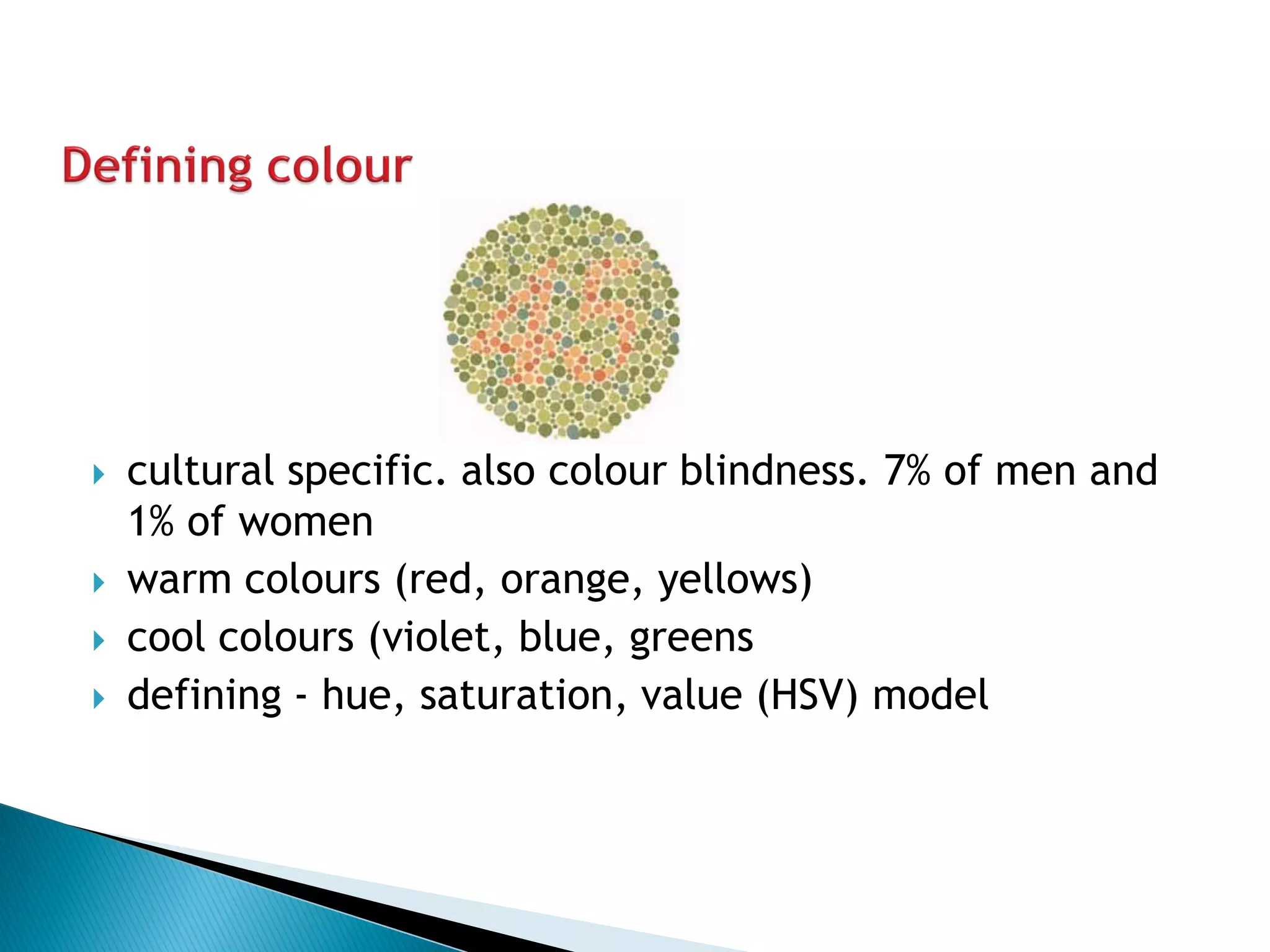 cultural specific. also colour blindness. 7% of men and 1% of women 
warm colours (red, orange, yellows) 
cool colours (violet, blue, greens 
defining - hue, saturation, value (HSV) model  