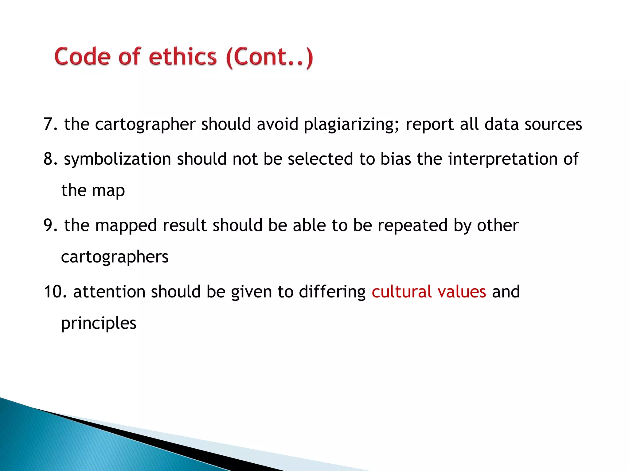 7. the cartographer should avoid plagiarizing; report all data sources 
8. symbolization should not be selected to bias the interpretation of the map 
9. the mapped result should be able to be repeated by other cartographers 
10. attention should be given to differing cultural values and principles  