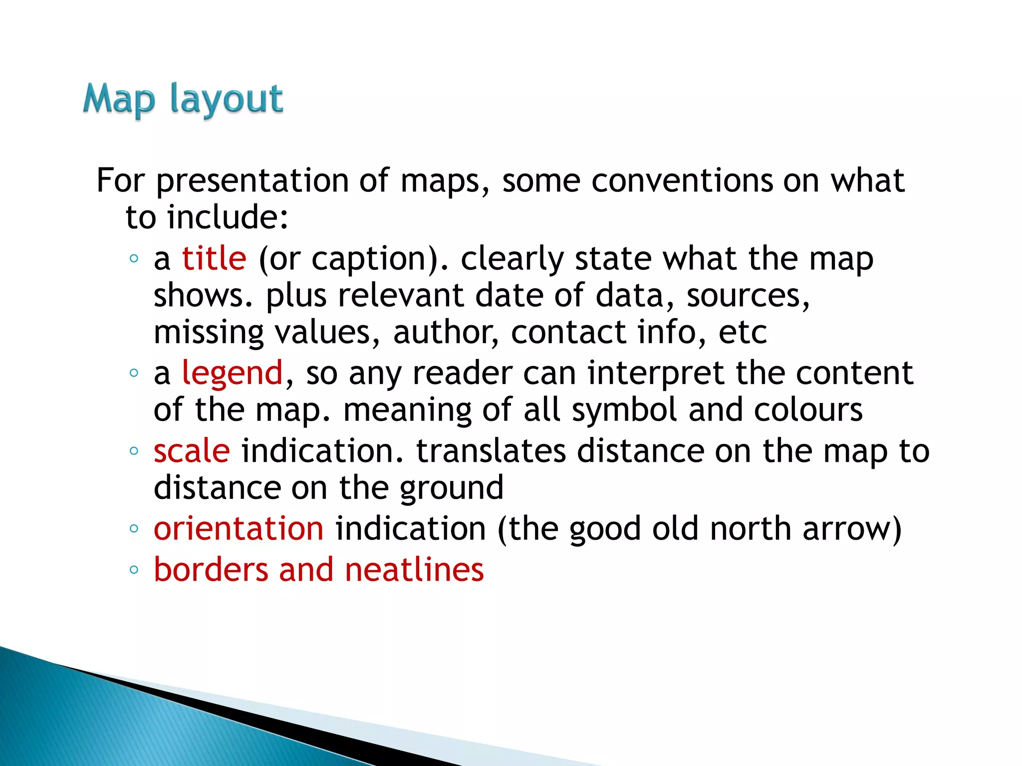 For presentation of maps, some conventions on what to include: 
◦a title (or caption). clearly state what the map shows. plus relevant date of data, sources, missing values, author, contact info, etc 
◦a legend, so any reader can interpret the content of the map. meaning of all symbol and colours 
◦scale indication. translates distance on the map to distance on the ground 
◦orientation indication (the good old north arrow) 
◦borders and neatlines  