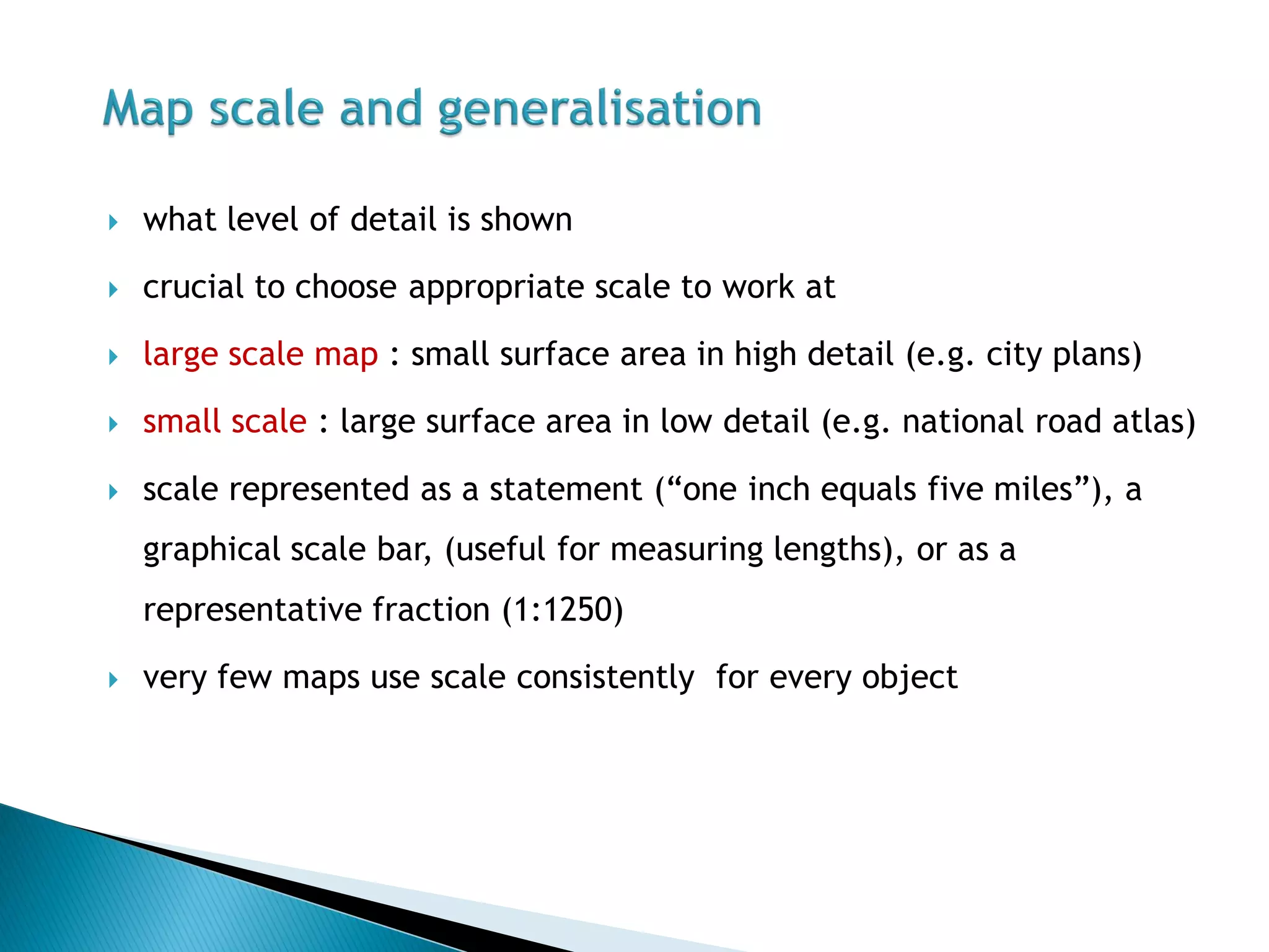 what level of detail is shown 
crucial to choose appropriate scale to work at 
large scale map : small surface area in high detail (e.g. city plans) 
small scale : large surface area in low detail (e.g. national road atlas) 
scale represented as a statement (“one inch equals five miles”), a graphical scale bar, (useful for measuring lengths), or as a representative fraction (1:1250) 
very few maps use scale consistently for every object  