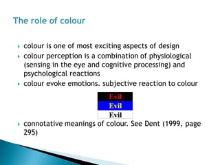 colour is one of most exciting aspects of design 
colour perception is a combination of physiological (sensing in the eye and cognitive processing) and psychological reactions 
colour evoke emotions. subjective reaction to colour 
connotative meanings of colour. See Dent (1999, page 295)  