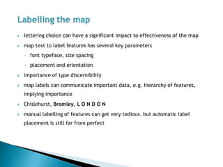 lettering choice can have a significant impact to effectiveness of the map 
map text to label features has several key parameters 
◦font typeface, size spacing 
◦placement and orientation 
importance of type discernibility 
map labels can communicate important data, e.g. hierarchy of features, implying importance 
Chislehurst, Bromley, L O N D O N 
manual labelling of features can get very tedious. but automatic label placement is still far from perfect  