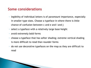 ◦legibility of individual letters is of paramount importance, especially in smaller type sizes. Choose a typeface in where there is little chance of confusion between c and e and i and j 
◦select a typeface with a relatively large base height 
◦avoid extremely bold forms 
◦choose a typeface that has softer shading; extreme vertical shading is more difficult to read than rounder forms 
◦do not use decorative typefaces on the map as they are difficult to read  