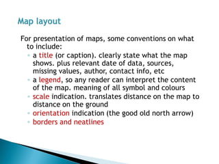 For presentation of maps, some conventions on what to include: 
◦a title (or caption). clearly state what the map shows. plus relevant date of data, sources, missing values, author, contact info, etc 
◦a legend, so any reader can interpret the content of the map. meaning of all symbol and colours 
◦scale indication. translates distance on the map to distance on the ground 
◦orientation indication (the good old north arrow) 
◦borders and neatlines  