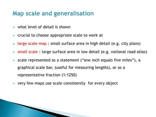 what level of detail is shown 
crucial to choose appropriate scale to work at 
large scale map : small surface area in high detail (e.g. city plans) 
small scale : large surface area in low detail (e.g. national road atlas) 
scale represented as a statement (“one inch equals five miles”), a graphical scale bar, (useful for measuring lengths), or as a representative fraction (1:1250) 
very few maps use scale consistently for every object  