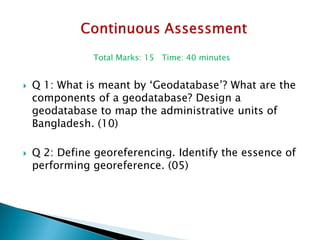 Total Marks: 15 Time: 40 minutes 
Q 1: What is meant by ‘Geodatabase’? What are the components of a geodatabase? Design a geodatabase to map the administrative units of Bangladesh. (10) 
Q 2: Define georeferencing. Identify the essence of performing georeference. (05) 
