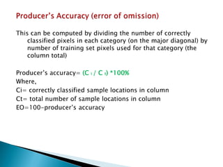 This can be computed by dividing the number of correctly classified pixels in each category (on the major diagonal) by number of training set pixels used for that category (the column total) 
Producer’s accuracy= (C i / C t) *100% 
Where, 
Ci= correctly classified sample locations in column 
Ct= total number of sample locations in column 
EO=100-producer’s accuracy  