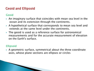 Geoid 
An imaginary surface that coincides with mean sea level in the ocean and its extension through the continents. 
A hypothetical surface that corresponds to mean sea level and extends at the same level under the continents. 
The geoid is used as a reference surface for astronomical measurements and for the accurate measurement of elevationon the Earth's surface. 
Ellipsoid 
A geometric surface, symmetrical about the three coordinate axes, whose plane sections are ellipses or circles  