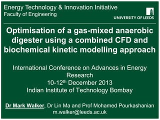 Energy Technology & Innovation Initiative
School Engineering
Faculty ofof something
FACULTY OF OTHER

Optimisation of a gas-mixed anaerobic
digester using a combined CFD and
biochemical kinetic modelling approach
International Conference on Advances in Energy
Research
10-12th December 2013
Indian Institute of Technology Bombay
Dr Mark Walker, Dr Lin Ma and Prof Mohamed Pourkashanian
m.walker@leeds.ac.uk

 