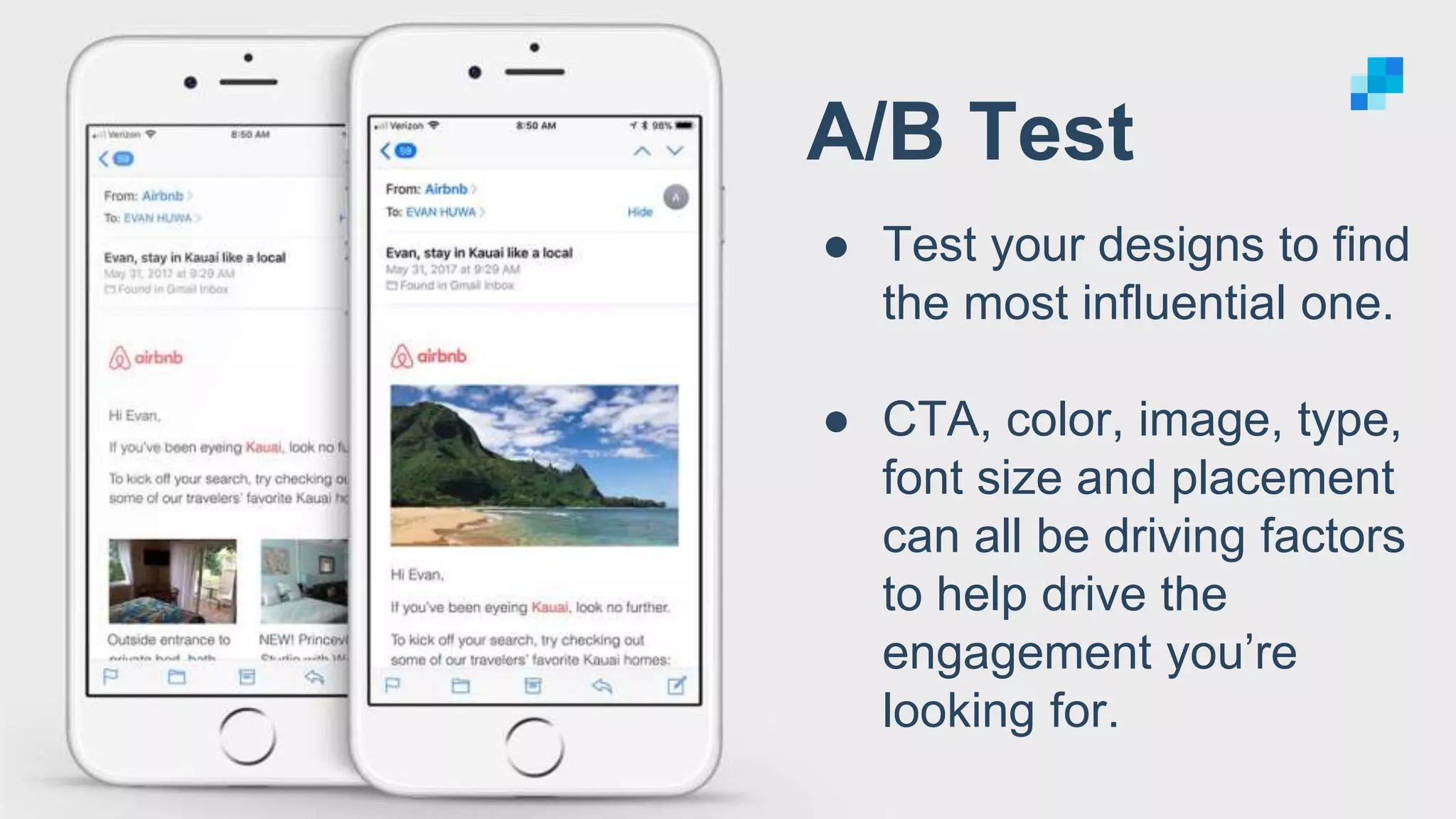 A/B Test
● Test your designs to find
the most influential one.
● CTA, color, image, type,
font size and placement
can all be driving factors
to help drive the
engagement you’re
looking for.
 
