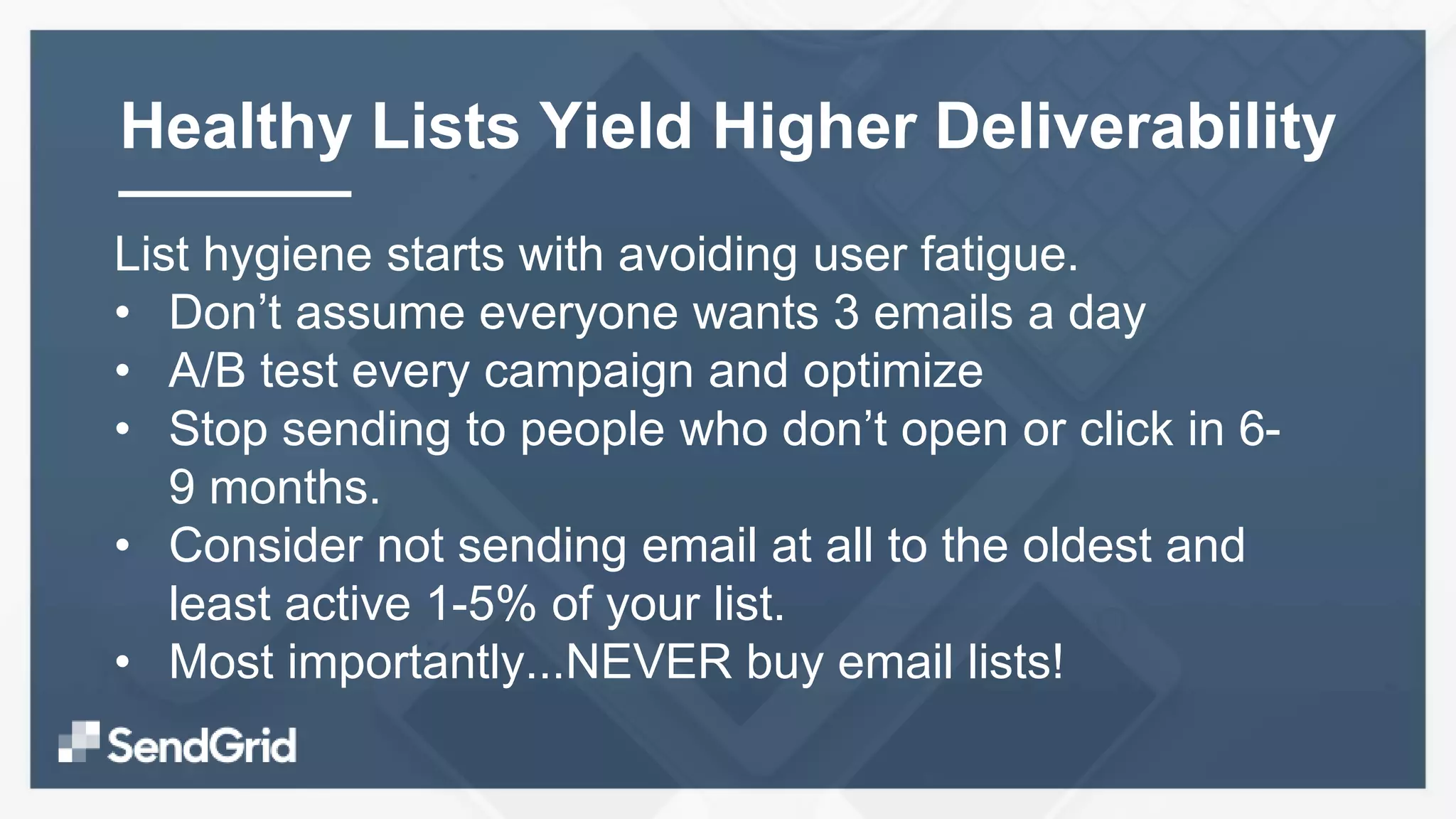 List hygiene starts with avoiding user fatigue.
• Don’t assume everyone wants 3 emails a day
• A/B test every campaign and optimize
• Stop sending to people who don’t open or click in 6-
9 months.
• Consider not sending email at all to the oldest and
least active 1-5% of your list.
• Most importantly...NEVER buy email lists!
Healthy Lists Yield Higher Deliverability
 