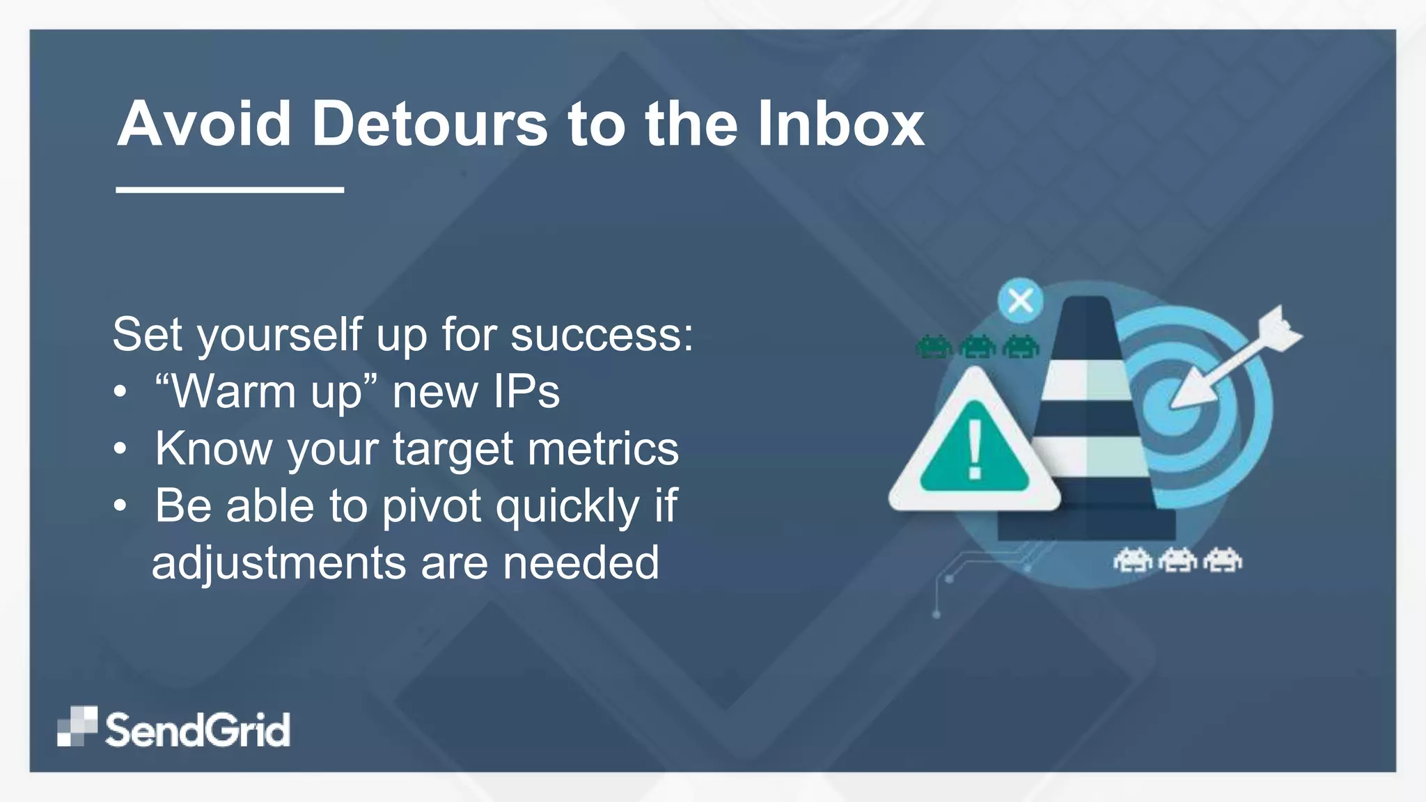 Set yourself up for success:
• “Warm up” new IPs
• Know your target metrics
• Be able to pivot quickly if
adjustments are needed
Avoid Detours to the Inbox
 