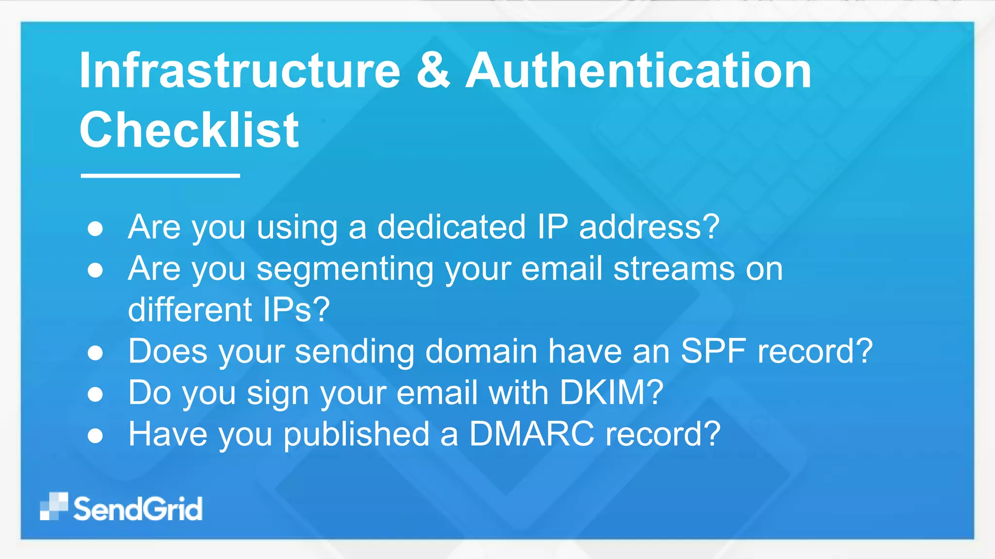 ● Are you using a dedicated IP address?
● Are you segmenting your email streams on
different IPs?
● Does your sending domain have an SPF record?
● Do you sign your email with DKIM?
● Have you published a DMARC record?
Infrastructure & Authentication
Checklist
 