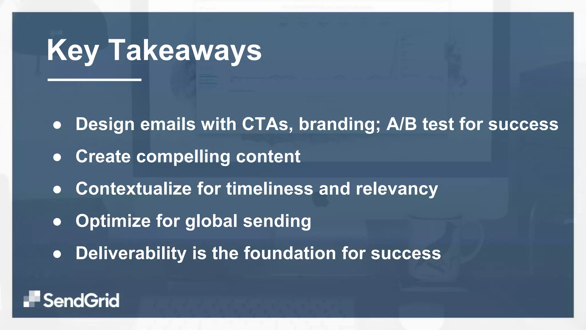 ● Design emails with CTAs, branding; A/B test for success
● Create compelling content
● Contextualize for timeliness and relevancy
● Optimize for global sending
● Deliverability is the foundation for success
Key Takeaways
 