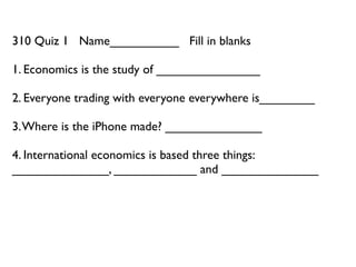 310 Quiz 1 Name__________ Fill in blanks

1. Economics is the study of _______________

2. Everyone trading with everyone everywhere is________

3. Where is the iPhone made? ______________

4. International economics is based three things:
______________, ____________ and ______________
 