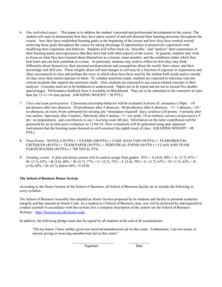 6. One individual paper. This paper is to address the student’s personal and professional development in the course. The
student will want to demonstrate how they have taken control of and self-directed their learning processes throughout the
course: how they have established learning goals at the beginning of the course and how they have worked toward
achieving those goals throughout the course by taking advantage of opportunities to proactively experiment with
modifying their cognitions and behavior. Students will reflect back on, “describe,” and “analyze” their experiences in
their learning teams and experiences that they have had with other aspects of the course. In general, students may wish
to focus on what they have learned about themselves as a learner, team member, and the conditions under which they
best learn and can best contribute to a team. In particular, students may wish to reflect on how they may think
differently about themselves, their personal predispositions and assumptions about the world, their values, and their
knowledge and skill sets. These insights about self and changes in self may be a function of exposure to experiences and
ideas encountered in class and perhaps the ways in which ideas have been used by the student both inside and/or outside
of class since their initial exposure to them. To validate assertions made, students are expected to reference relevant
critical incidents that support the assertions made. Also, students are expected to use course-related concepts in their
analyses. Concepts used are to be boldfaced or underscored. Papers are to be typed and are not to exceed five double-
spaced pages. Performance feedback form is available on Blackboard. They are to be submitted to the instructor no later
than the 12-11-14 class period. (GRADING WEIGHT = 50 PTS.)
7. Class and team participation. Classroom citizenship behavior will be evaluated in terms of: attendance (30pts: -10
pts/absence after two absences, -20 pts/absence after 4 absences, -40 pts/absence after 6 absences, +5 / 1 absence, +10 /
no absences, an extra 10 pts subtracted for missing any “attendance required” day); tardiness (20 points: -3 pt/tardy after
two tardies, -6pts/tardy after 4 tardies, -9pts/tardy after 6 tardies, +3 / one tardy, +6 no tardies); advance preparation (-5
pts / no preparation); and contribution to one’s learning team (40 pts). Information on the latter contribution will be
generated by an in-class peer evaluation on 12-04-14. Peer evaluations will be generated using peer appraisal
instruments that the learning teams themselves will construct the eighth week of class. (GRADING WEIGHT = 90
PTS.)
8. Total Points: NOTES (120 PTS.) + EXAMS (300 PTS.) + CASE ANALYSIS (50 PTS.) + TEAM PROCESS
CRITIQUES (40 PTS.) + TEAM PAPER (50 PTS.) + INDIVIDUAL PAPER (50 PTS.) + CLASS AND TEAM
PARTICIPATION (90 PTS.) = 700 TOTAL PTS.
9. Grading system: A plus and minus system will be used to assign final grades: 93% = A (4.0), 90% = A- (3.7), 87% =
B+ (3.3), 83% = B (3.0), 80% = B- (2.7), 77% = C+ (2.3), 73% = C (2.0), 70% = C- (1.7), 67% = D+ (1.3), 63% = D
(1.0), 60% = D- (0.7), below 60% = F (0.0)
The School of Business Honor System
According to the Honor System of the School of Business, all School of Business faculty are to include the following in
every syllabus:
The School of Business Assembly has adopted an Honor System proposed by its students and faculty to promote academic
integrity and has enacted an Honor Code. As a student in a School of Business class, you will be protected by and expected to
conduct yourself in accordance with this system. For a complete description of the system see the School of Business
Website: http://business.ku.edu/honor-code .
.
In addition, the following pledge must also be signed by all students at the end of all examinations:
“On my honor, I have neither given nor received unauthorized aid on this exam. Furthermore, I am not aware of
anyone giving or receiving unauthorized aid on this exam.”
_______________________ ___________
Signature Date
 