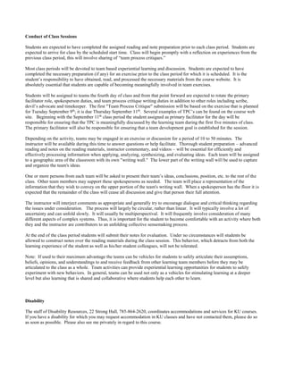 Conduct of Class Sessions
Students are expected to have completed the assigned reading and note preparation prior to each class period. Students are
expected to arrive for class by the scheduled start time. Class will begin promptly with a reflection on experiences from the
previous class period, this will involve sharing of “team process critiques.”
Most class periods will be devoted to team based experiential learning and discussion. Students are expected to have
completed the necessary preparation (if any) for an exercise prior to the class period for which it is scheduled. It is the
student’s responsibility to have obtained, read, and processed the necessary materials from the course website. It is
absolutely essential that students are capable of becoming meaningfully involved in team exercises.
Students will be assigned to teams the fourth day of class and from that point forward are expected to rotate the primary
facilitator role, spokesperson duties, and team process critique writing duties in addition to other roles including scribe,
devil’s advocate and timekeeper. The first "Team Process Critique" submission will be based on the exercise that is planned
for Tuesday September 9th
; it is due Thursday September 11th
. Several examples of TPC’s can be found on the course web
site. Beginning with the September 11th
class period the student assigned as primary facilitator for the day will be
responsible for ensuring that the TPC is meaningfully discussed by the learning team during the first five minutes of class.
The primary facilitator will also be responsible for ensuring that a team development goal is established for the session.
Depending on the activity, teams may be engaged in an exercise or discussion for a period of 10 to 50 minutes. The
instructor will be available during this time to answer questions or help facilitate. Thorough student preparation – advanced
reading and notes on the reading materials, instructor commentary, and videos – will be essential for efficiently and
effectively processing information when applying, analyzing, synthesizing, and evaluating ideas. Each team will be assigned
to a geographic area of the classroom with its own "writing wall." The lower part of the writing wall will be used to capture
and organize the team's ideas.
One or more persons from each team will be asked to present their team’s ideas, conclusions, position, etc. to the rest of the
class. Other team members may support these spokespersons as needed. The team will place a representation of the
information that they wish to convey on the upper portion of the team's writing wall. When a spokesperson has the floor it is
expected that the remainder of the class will cease all discussion and give that person their full attention.
The instructor will interject comments as appropriate and generally try to encourage dialogue and critical thinking regarding
the issues under consideration. The process will largely be circular, rather than linear. It will typically involve a lot of
uncertainty and can unfold slowly. It will usually be multiperspectival. It will frequently involve consideration of many
different aspects of complex systems. Thus, it is important for the student to become comfortable with an activity where both
they and the instructor are contributors to an unfolding collective sensemaking process.
At the end of the class period students will submit their notes for evaluation. Under no circumstances will students be
allowed to construct notes over the reading materials during the class session. This behavior, which detracts from both the
learning experience of the student as well as his/her student colleagues, will not be tolerated.
Note: If used to their maximum advantage the teams can be vehicles for students to safely articulate their assumptions,
beliefs, opinions, and understandings to and receive feedback from other learning team members before they may be
articulated to the class as a whole. Team activities can provide experiential learning opportunities for students to safely
experiment with new behaviors. In general, teams can be used not only as a vehicles for stimulating learning at a deeper
level but also learning that is shared and collaborative where students help each other to learn.
Disability
The staff of Disability Resources, 22 Strong Hall, 785-864-2620, coordinates accommodations and services for KU courses.
If you have a disability for which you may request accommodation in KU classes and have not contacted them, please do so
as soon as possible. Please also see me privately in regard to this course.
 