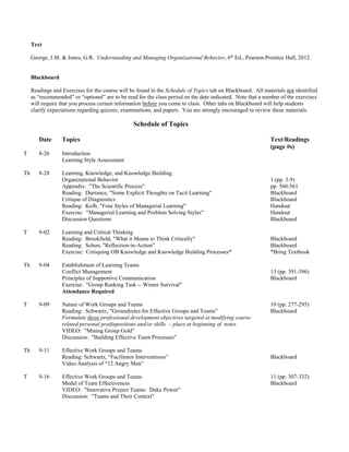 Text
George, J.M. & Jones, G.R. Understanding and Managing Organizational Behavior, 6th
Ed., Pearson-Prentice Hall, 2012.
Blackboard
Readings and Exercises for the course will be found in the Schedule of Topics tab on Blackboard. All materials not identified
as “recommended” or “optional” are to be read for the class period on the date indicated. Note that a number of the exercises
will require that you process certain information before you come to class. Other tabs on Blackboard will help students
clarify expectations regarding quizzes, examinations, and papers. You are strongly encouraged to review these materials.
Schedule of Topics
Date Topics Text/Readings
(page #s)
T 8-26 Introduction
Learning Style Assessment
Th 8-28 Learning, Knowledge, and Knowledge Building
Organizational Behavior
Appendix: "The Scientific Process"
Reading: Durrance, "Some Explicit Thoughts on Tacit Learning"
Critique of Diagnostics
Reading: Kolb, "Four Styles of Managerial Learning"
Exercise: "Managerial Learning and Problem Solving Styles"
Discussion Questions
1 (pp. 3-9)
pp. 560-561
Blackboard
Blackboard
Handout
Handout
Blackboard
T 9-02 Learning and Critical Thinking
Reading: Brookfield, "What it Means to Think Critically"
Reading: Schon, "Reflection-in-Action”
Exercise: Critiquing OB Knowledge and Knowledge Building Processes*
Blackboard
Blackboard
*Bring Textbook
Th 9-04 Establishment of Learning Teams
Conflict Management
Principles of Supportive Communication
Exercise: "Group Ranking Task -- Winter Survival"
Attendance Required
13 (pp. 391-396)
Blackboard
T 9-09 Nature of Work Groups and Teams
Reading: Schwartz, "Groundrules for Effective Groups and Teams"
Formulate three professional development objectives targeted at modifying course
related personal predispositions and/or skills – place at beginning of notes
VIDEO: "Mining Group Gold"
Discussion: "Building Effective Team Processes"
10 (pp. 277-295)
Blackboard
Th 9-11 Effective Work Groups and Teams
Reading: Schwartz, “Facilitator Interventions”
Video Analysis of “12 Angry Men”
Blackboard
T 9-16 Effective Work Groups and Teams
Model of Team Effectiveness
VIDEO: "Innovative Project Teams: Duke Power"
Discussion: "Teams and Their Context"
11 (pp. 307-332)
Blackboard
 