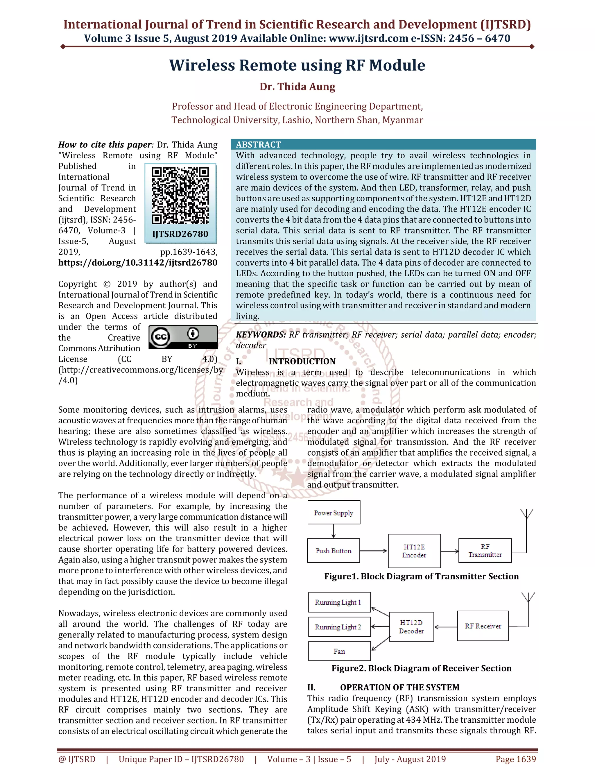 International Journal of Trend in Scientific Research and Development (IJTSRD) Volume 3 Issue 5, August 2019 Available Online: www.ijtsrd.com e-ISSN: 2456 – 6470 @ IJTSRD | Unique Paper ID – IJTSRD26780 | Volume – 3 | Issue – 5 | July - August 2019 Page 1639 Wireless Remote using RF Module Dr. Thida Aung Professor and Head of Electronic Engineering Department, Technological University, Lashio, Northern Shan, Myanmar How to cite this paper: Dr. Thida Aung "Wireless Remote using RF Module" Published in International Journal of Trend in Scientific Research and Development (ijtsrd), ISSN: 2456- 6470, Volume-3 | Issue-5, August 2019, pp.1639-1643, https://doi.org/10.31142/ijtsrd26780 Copyright © 2019 by author(s) and International Journalof Trendin Scientific Research and Development Journal. This is an Open Access article distributed under the terms of the Creative CommonsAttribution License (CC BY 4.0) (http://creativecommons.org/licenses/by /4.0) ABSTRACT With advanced technology, people try to avail wireless technologies in different roles. In this paper, the RF modules are implemented as modernized wireless system to overcome the use of wire. RF transmitter and RF receiver are main devices of the system. And then LED, transformer, relay, and push buttons are used as supporting components of the system. HT12E andHT12D are mainly used for decoding and encoding the data. The HT12E encoder IC converts the 4 bit data from the 4 data pins that are connected to buttons into serial data. This serial data is sent to RF transmitter. The RF transmitter transmits this serial data using signals. At the receiver side, the RF receiver receives the serial data. This serial data is sent to HT12D decoder IC which converts into 4 bit parallel data. The 4 data pins of decoder are connected to LEDs. According to the button pushed, the LEDs can be turned ON and OFF meaning that the specific task or function can be carried out by mean of remote predefined key. In today’s world, there is a continuous need for wireless control using with transmitter and receiver in standard and modern living. KEYWORDS: RF transmitter; RF receiver; serial data; parallel data; encoder; decoder I. INTRODUCTION Wireless is a term used to describe telecommunications in which electromagnetic waves carry the signal over part or all of the communication medium. Some monitoring devices, such as intrusion alarms, uses acoustic waves at frequencies more thantherangeofhuman hearing; these are also sometimes classified as wireless. Wireless technology is rapidly evolving and emerging, and thus is playing an increasing role in the lives of people all over the world. Additionally, ever larger numbers of people are relying on the technology directly or indirectly. The performance of a wireless module will depend on a number of parameters. For example, by increasing the transmitter power, a very large communicationdistance will be achieved. However, this will also result in a higher electrical power loss on the transmitter device that will cause shorter operating life for battery powered devices. Again also, using a higher transmit power makes the system more prone to interference with other wireless devices, and that may in fact possibly cause the device to become illegal depending on the jurisdiction. Nowadays, wireless electronic devices are commonly used all around the world. The challenges of RF today are generally related to manufacturing process, system design and network bandwidth considerations. The applicationsor scopes of the RF module typically include vehicle monitoring, remote control, telemetry, area paging,wireless meter reading, etc. In this paper, RF based wireless remote system is presented using RF transmitter and receiver modules and HT12E, HT12D encoder and decoder ICs. This RF circuit comprises mainly two sections. They are transmitter section and receiver section. In RF transmitter consists of an electrical oscillating circuitwhichgeneratethe radio wave, a modulator which perform ask modulated of the wave according to the digital data received from the encoder and an amplifier which increases the strength of modulated signal for transmission. And the RF receiver consists of an amplifier that amplifies the received signal, a demodulator or detector which extracts the modulated signal from the carrier wave, a modulated signal amplifier and output transmitter. Figure1. Block Diagram of Transmitter Section Figure2. Block Diagram of Receiver Section II. OPERATION OF THE SYSTEM This radio frequency (RF) transmission system employs Amplitude Shift Keying (ASK) with transmitter/receiver (Tx/Rx) pair operating at 434 MHz. The transmitter module takes serial input and transmits these signals through RF. IJTSRD26780 