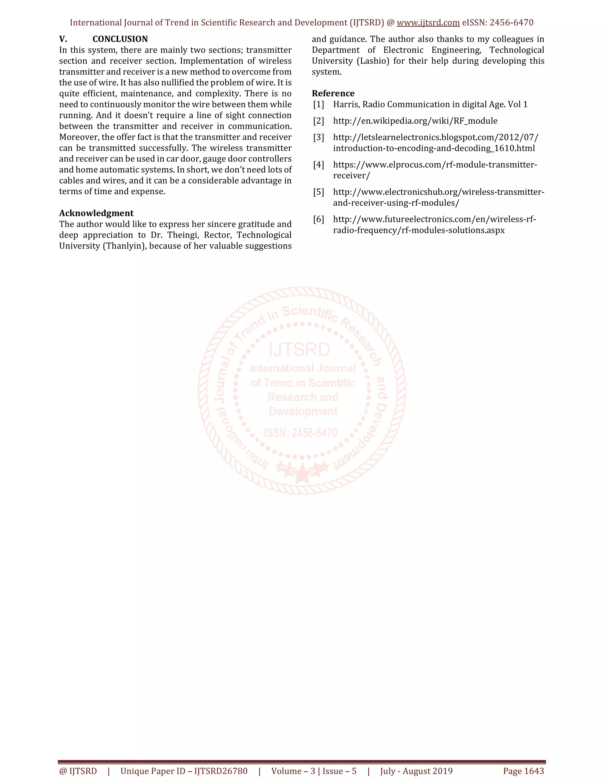 International Journal of Trend in Scientific Research and Development (IJTSRD) @ www.ijtsrd.com eISSN: 2456-6470 @ IJTSRD | Unique Paper ID – IJTSRD26780 | Volume – 3 | Issue – 5 | July - August 2019 Page 1643 V. CONCLUSION In this system, there are mainly two sections; transmitter section and receiver section. Implementation of wireless transmitter and receiver is a new method to overcome from the use of wire. It has also nullified the problem of wire. It is quite efficient, maintenance, and complexity. There is no need to continuously monitor the wire between them while running. And it doesn’t require a line of sight connection between the transmitter and receiver in communication. Moreover, the offer fact is that the transmitter and receiver can be transmitted successfully. The wireless transmitter and receiver can be used in car door, gauge door controllers and home automatic systems. In short, we don’t need lots of cables and wires, and it can be a considerable advantage in terms of time and expense. Acknowledgment The author would like to express her sincere gratitude and deep appreciation to Dr. Theingi, Rector, Technological University (Thanlyin), because of her valuable suggestions and guidance. The author also thanks to my colleagues in Department of Electronic Engineering, Technological University (Lashio) for their help during developing this system. Reference [1] Harris, Radio Communication in digital Age. Vol 1 [2] http://en.wikipedia.org/wiki/RF_module [3] http://letslearnelectronics.blogspot.com/2012/07/ introduction-to-encoding-and-decoding_1610.html [4] https://www.elprocus.com/rf-module-transmitter- receiver/ [5] http://www.electronicshub.org/wireless-transmitter- and-receiver-using-rf-modules/ [6] http://www.futureelectronics.com/en/wireless-rf- radio-frequency/rf-modules-solutions.aspx 