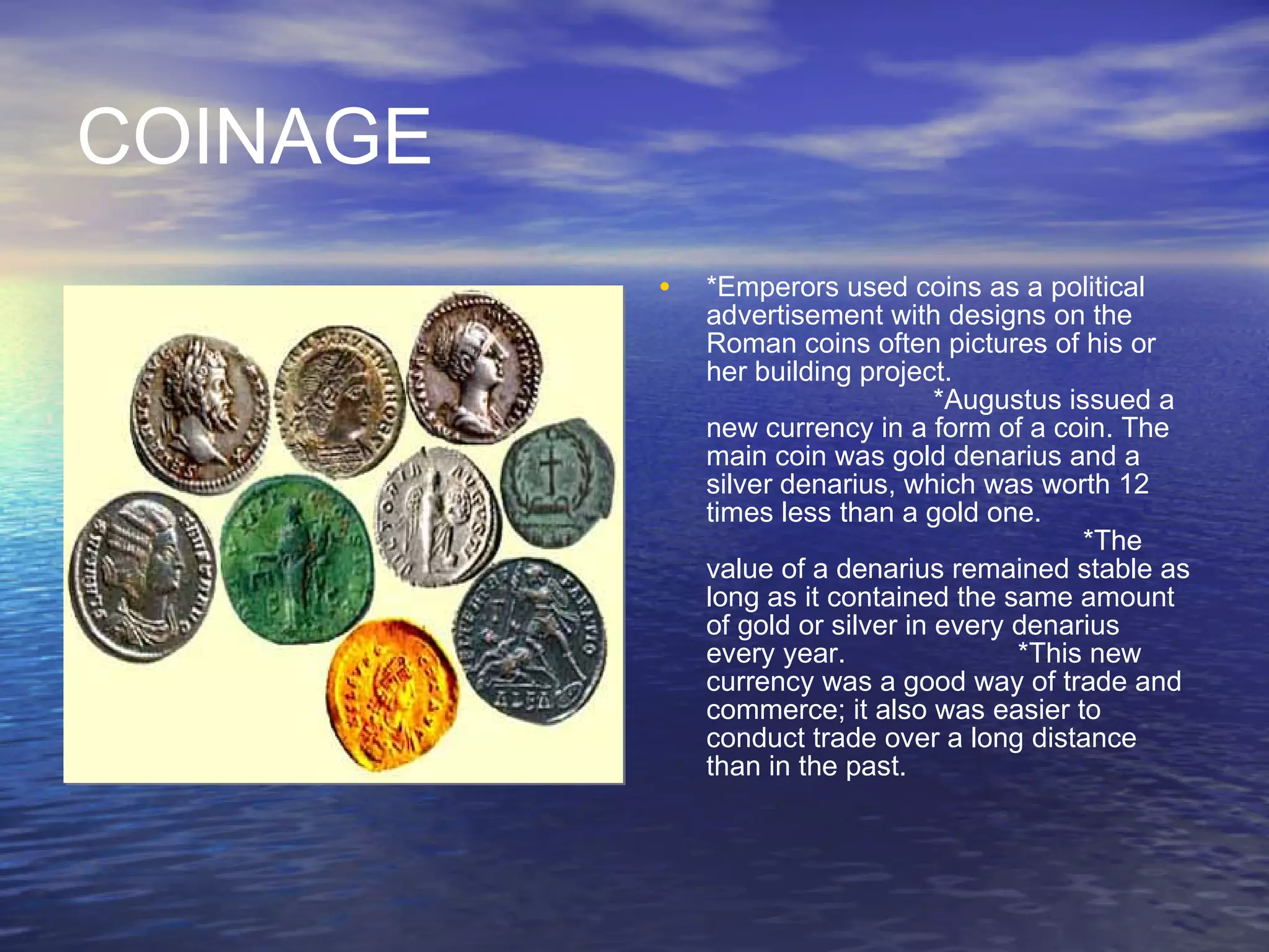 COINAGE *Emperors used coins as a political advertisement with designs on the Roman coins often pictures of his or her building project.  *Augustus issued a new currency in a form of a coin. The main coin was gold denarius and a silver denarius, which was worth 12 times less than a gold one.   *The value of a denarius remained stable as long as it contained the same amount of gold or silver in every denarius every year.  *This new currency was a good way of trade and commerce; it also was easier to conduct trade over a long distance than in the past. 