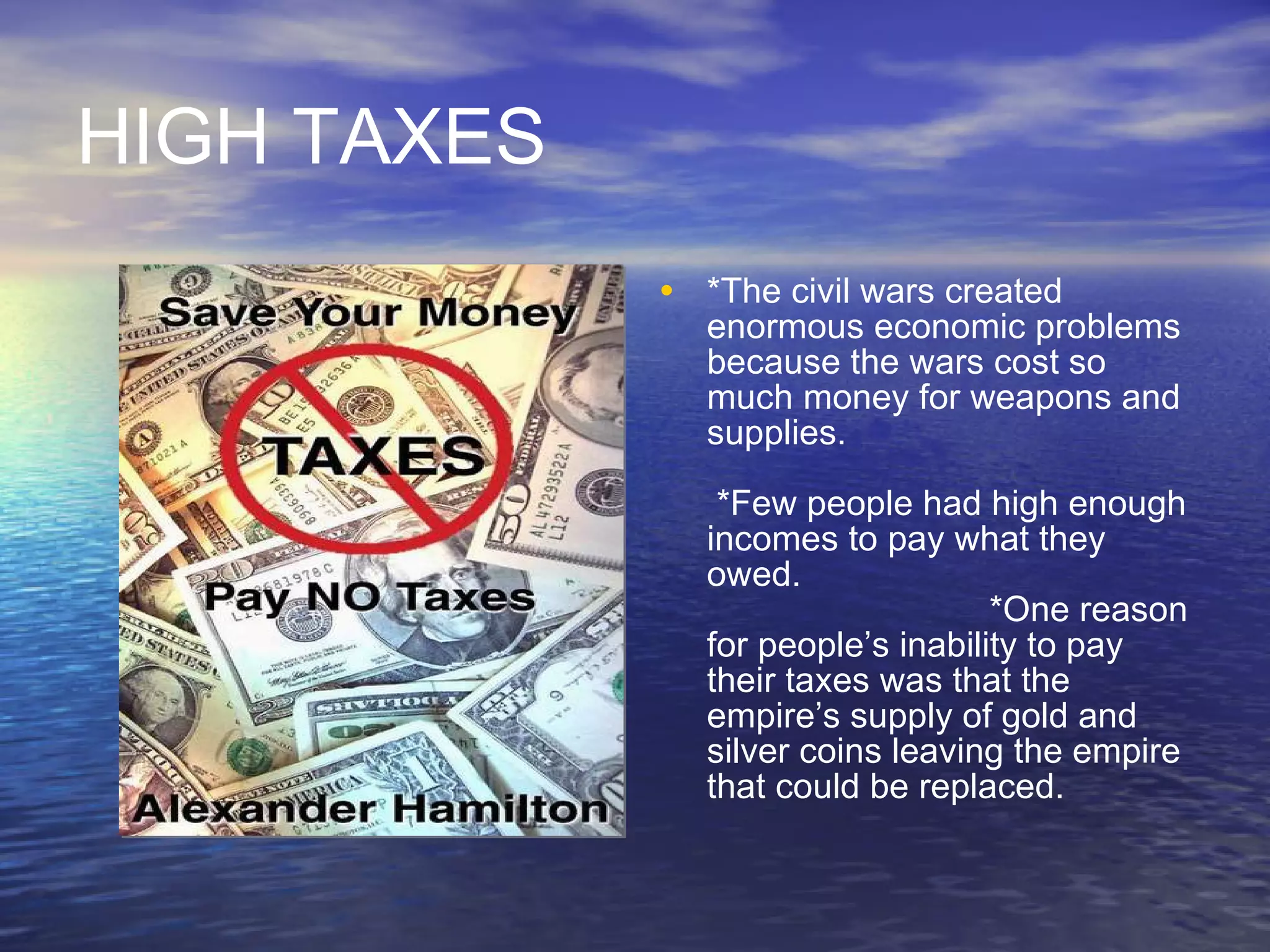 HIGH TAXES *The civil wars created enormous economic problems because the wars cost so much money for weapons and supplies.  *Few people had high enough incomes to pay what they owed.   *One reason for people’s inability to pay their taxes was that the empire’s supply of gold and silver coins leaving the empire that could be replaced. 