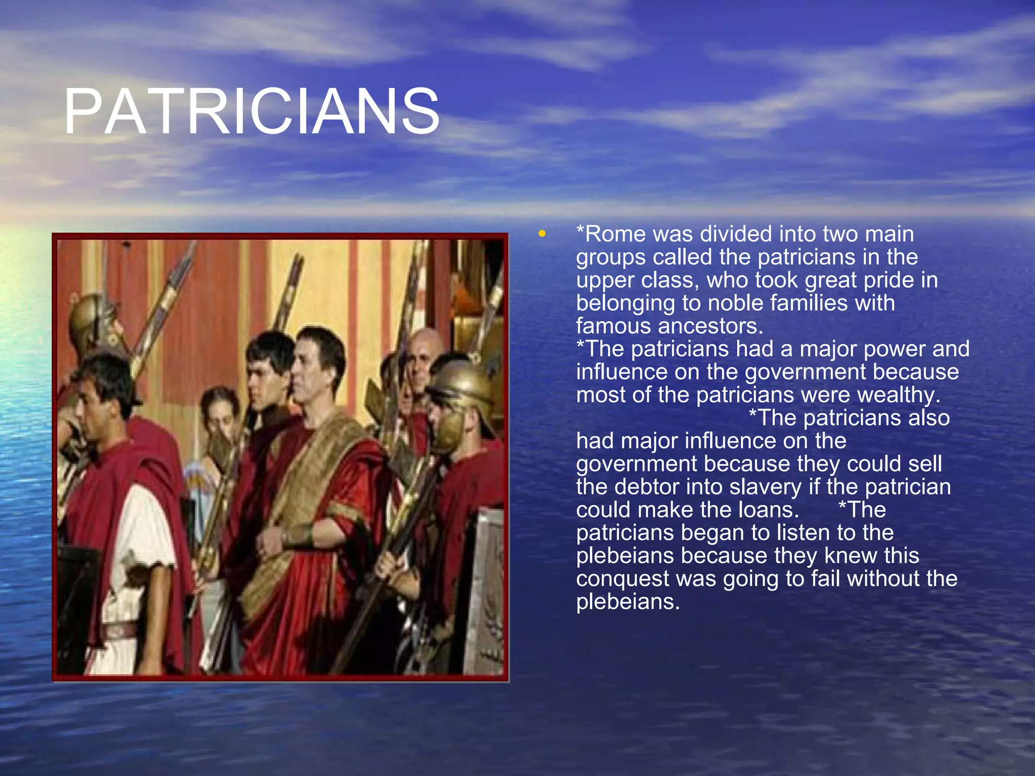 PATRICIANS *Rome was divided into two main groups called the patricians in the upper class, who took great pride in belonging to noble families with famous ancestors.   *The patricians had a major power and influence on the government because most of the patricians were wealthy.   *The patricians also had major influence on the government because they could sell the debtor into slavery if the patrician could make the loans.  *The patricians began to listen to the plebeians because they knew this conquest was going to fail without the plebeians. 