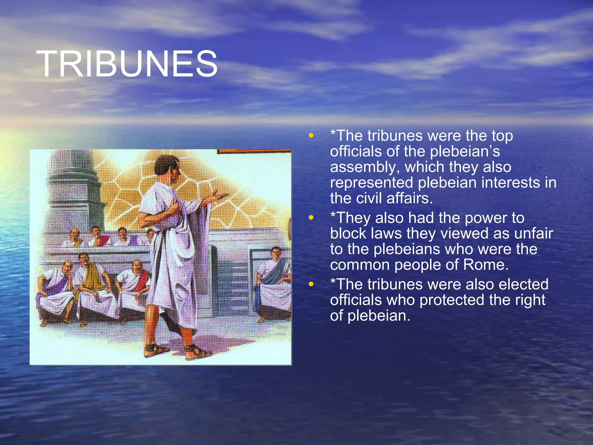 TRIBUNES *The tribunes were the top officials of the plebeian’s assembly, which they also represented plebeian interests in the civil affairs. *They also had the power to block laws they viewed as unfair to the plebeians who were the common people of Rome. *The tribunes were also elected officials who protected the right of plebeian. 