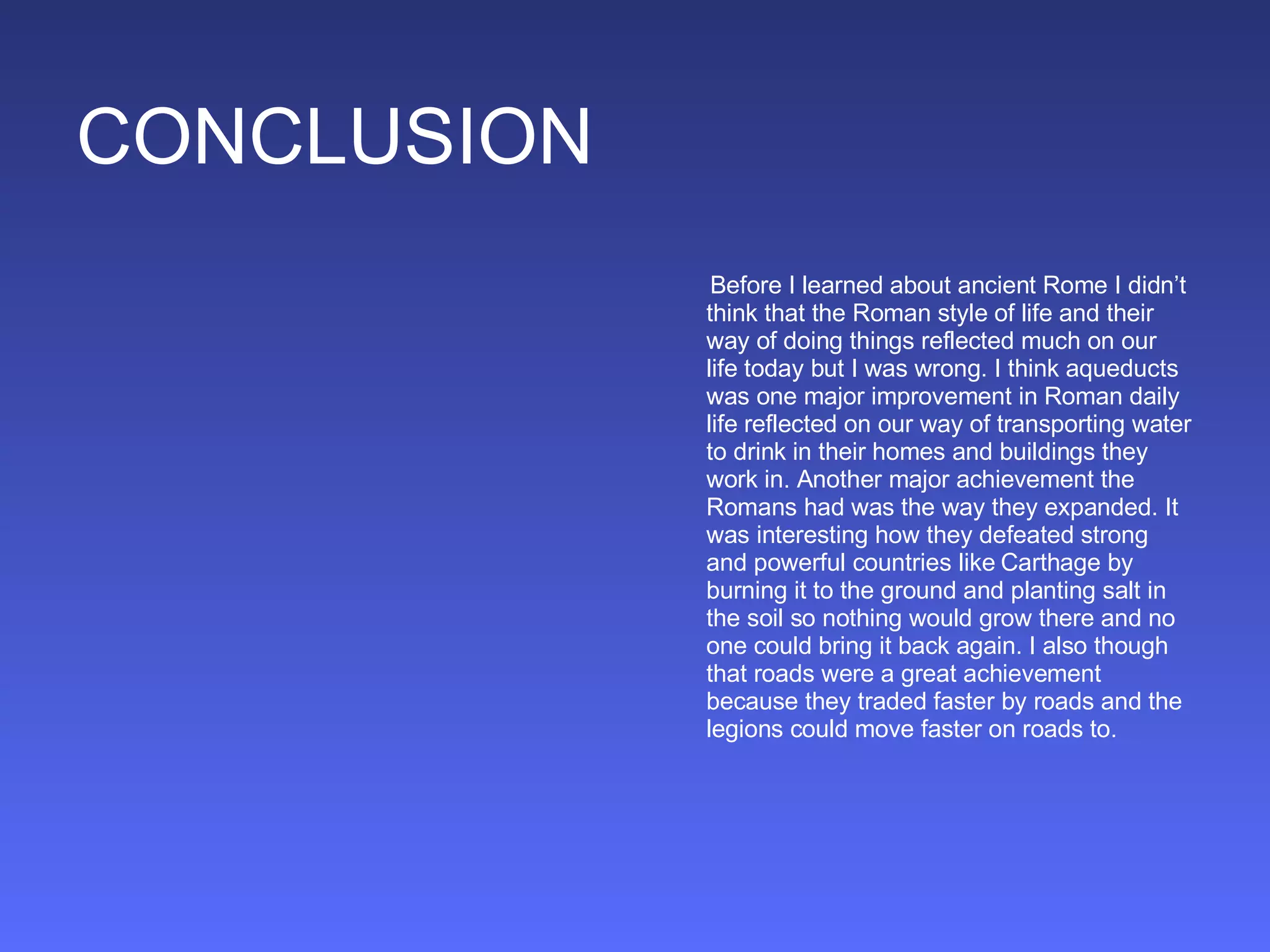 CONCLUSION Before I learned about ancient Rome I didn’t think that the Roman style of life and their way of doing things reflected much on our life today but I was wrong. I think aqueducts was one major improvement in Roman daily life reflected on our way of transporting water to drink in their homes and buildings they work in. Another major achievement the Romans had was the way they expanded. It was interesting how they defeated strong and powerful countries like Carthage by burning it to the ground and planting salt in the soil so nothing would grow there and no one could bring it back again. I also though that roads were a great achievement because they traded faster by roads and the legions could move faster on roads to. 