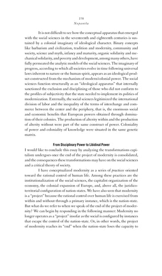 278

Nepantla

It is not difﬁcult to see how the conceptual apparatus that emerged
with the social sciences in the seventeenth and eighteenth centuries is sustained by a colonial imaginary of ideological character. Binary concepts
like barbarism and civilization, tradition and modernity, community and
society, science and myth, infancy and maturity, organic solidarity and mechanical solidarity, and poverty and development, among many others, have
fully permeated the analytic models of the social sciences. The imaginary of
progress, according to which all societies evolve in time following universal
laws inherent to nature or the human spirit, appears as an ideological product constructed from the mechanism of modern/colonial power. The social
sciences function structurally as an “ideological apparatus” that internally
sanctioned the exclusion and disciplining of those who did not conform to
the proﬁles of subjectivity that the state needed to implement its politics of
modernization. Externally, the social sciences legitimized the international
division of labor and the inequality of the terms of interchange and commerce between the center and the periphery, that is, the enormous social
and economic beneﬁts that European powers obtained through domination of their colonies. The production of alterity within and the production
of alterity without were part of the same construct of power. Coloniality
of power and coloniality of knowledge were situated in the same genetic
matrix.
From Disciplinary Power to Libidinal Power

I would like to conclude this essay by analyzing the transformations capitalism undergoes once the end of the project of modernity is consolidated,
and the consequences these transformations may have on the social sciences
and a critical theory of society.
I have conceptualized modernity as a series of practices oriented
toward the rational control of human life. Among these practices are the
institutionalization of the social sciences, the capitalist organization of the
economy, the colonial expansion of Europe, and, above all, the juridicoterritorial conﬁguration of nation-states. We have also seen that modernity
is a “project” because the rational control over human life is exercised from
within and without through a primary instance, which is the nation-state.
But what do we refer to when we speak of the end of the project of modernity? We can begin by responding in the following manner: Modernity no
longer operates as a “project” insofar as the social is conﬁgured by instances
that escape the control of the nation-state. Or, in other words, the project
of modernity reaches its “end” when the nation-state loses the capacity to

 