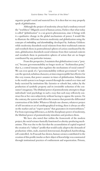 279

Castro-Gómez . The “Invention of the Other”

organize people’s social and material lives. It is then that we may properly
speak of globalization.
Although the project of modernity always had a tendency toward
the “worldness” (Mignolo 2000) of human action, I believe that what today
is called “globalization” is a sui generis phenomenon, since it brings with
it a qualitative change in the global mechanisms of power. I would like
to illustrate the difference between modernity and globalization using the
concepts of embedding and disembedding developed by Anthony Giddens:
while modernity disembeds social relations from their traditional contexts
and reembeds them in posttraditional spheres of action coordinated by the
state, globalization disembeds social relations from their national contexts
and reembeds them in postmodern spheres of action that are no longer
coordinated by any particular instance.
From this perspective, I maintain that globalization is not a “project,” because governmentability no longer needs an “Archimedian point,”
that is, a central instance that regulates the mechanisms of social control.6
We can even speak of a “governmentability without government” to indicate the spectral, nebulous character, at times imperceptible but effective for
this very reason, that power assumes in times of globalization. Subjection
to the world-system is no longer assured through the control over time and
body exercised by institutions like factories or schools but, rather, by the
production of symbolic property and its irresistible seduction of the consumer’s imaginary. The libidinal power of postmodernity attempts to shape
individuals’ total psychology in such a way that each may reﬂexively construct his or her own subjectivity without having to oppose the system. On
the contrary, the system itself offers the resources that permit the differential
construction of the Selbst. Whatever lifestyle one chooses, whatever project
of self-invention or act of autobiographical writing, there is always an offer
on the market and an “expert system” that guarantees its trustworthiness.7
Far from repressing differences, as did the disciplinary power of modernity,
the libidinal power of postmodernity stimulates and produces them.
We have also noted that within the framework of the modern
project, the social sciences basically functioned as alterity-producing mechanisms. This was due to the fact that the accumulation of capital required
the creation of a “subject” proﬁle that would easily adapt to the demands of
production: white, male, married, heterosexual, disciplined, hardworking,
self-controlled. As Foucault has shown, human sciences contributed to the
creation of this proﬁle insofar as their object of knowledge was constructed
through institutional practices of conﬁnement and sequestration. Prisons,

 