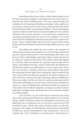 281

Castro-Gómez . The “Invention of the Other”

Something similar occurs within so-called cultural studies, one of
the most innovative paradigms in the humanities and social sciences toward the close of the twentieth century.8 Of course, cultural studies have
contributed to the loosening of disciplinary boundaries whose rigidity was
converting our departments of social sciences and humanities into a handful of incommensurable “epistemological ﬁefdoms.” The transdisciplinary
vocation of cultural studies has been extremely healthy for some academic
institutions that, in Latin America at least, had become accustomed to
“guarding and administering” the canon of every discipline.9 It is in this
context that the Gulbenkian Commission report shows how cultural studies have begun to build bridges between the three great islands among
which modernity distributed scientiﬁc knowledge (Wallerstein et al. 1996,
64–66).
Nevertheless, the problem lies not so much in the inscription of
cultural studies into the university sphere, nor even in the type of theoretical
questions cultural studies provoke or the methodologies they utilize, as in
their use of these methodologies and in their responses to these questions. It
is evident, for example, that the spread of the culture industry throughout
the world has called into question the separation between high and low
culture, which thinkers from the “critical” tradition like Max Horkheimer
and Theodor Adorno were still bound to, as were our great Latin American “men of letters,” with their conservative, elitist tradition. But within
this interchange between high culture and popular culture enabled by the
mass media, within the planetary negotiation of symbolic property, cultural studies have seemed to see only a liberating explosion of differences.
Urban mass culture and the new forms of social perception generated by
information technologies are viewed as spaces of democratic emancipation,
and even as a locus of hybridization and resistance before the imperatives
of the market. Faced with this diagnostic, one begins to wonder if cultural
studies have mortgaged their critical potential to the commodity fetishism
of symbolic property.
As in Lyotard’s case, the world-system remains the great absent
object in the representation offered us by cultural studies. It is as if merely
naming “totality” had become taboo for contemporary social sciences and
philosophy, just as in Judaism it was a sin to name or represent God. The
“permitted” topics—which today enjoy academic prestige—are the fragmentation of the subject, the hybridization of life-forms, the articulation
of differences, and the disenchantment with metanarratives. The use of
categories like “class,” “periphery,” or “world-system,” which propose to

 