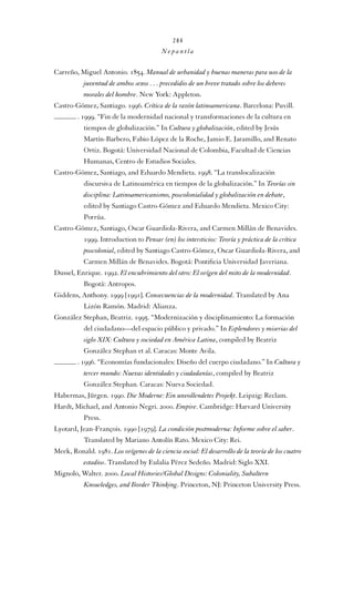 284

Nepantla

Carreño, Miguel Antonio. 1854. Manual de urbanidad y buenas maneras para uso de la
juventud de ambos sexos . . . precedidio de un breve tratado sobre los deberes
morales del hombre. New York: Appleton.
Castro-Gómez, Santiago. 1996. Crítica de la razón latinoamericana. Barcelona: Puvill.
. 1999. “Fin de la modernidad nacional y transformaciones de la cultura en
tiempos de globalización.” In Cultura y globalización, edited by Jesús
Martín-Barbero, Fabio López de la Roche, Jamio E. Jaramillo, and Renato
Ortiz. Bogotá: Universidad Nacional de Colombia, Facultad de Ciencias
Humanas, Centro de Estudios Sociales.
Castro-Gómez, Santiago, and Eduardo Mendieta. 1998. “La translocalización
discursiva de Latinoamérica en tiempos de la globalización.” In Teorías sin
disciplina: Latinoamericanismo, poscolonialidad y globalización en debate,
edited by Santiago Castro-Gómez and Eduardo Mendieta. Mexico City:
Porrúa.
Castro-Gómez, Santiago, Oscar Guardiola-Rivera, and Carmen Millán de Benavides.
1999. Introduction to Pensar (en) los intersticios: Teoría y práctica de la crítica
poscolonial, edited by Santiago Castro-Gómez, Oscar Guardiola-Rivera, and
Carmen Millán de Benavides. Bogotá: Pontiﬁcia Universidad Javeriana.
Dussel, Enrique. 1992. El encubrimiento del otro: El orígen del mito de la modernidad.
Bogotá: Antropos.
Giddens, Anthony. 1999 [1991]. Consecuencias de la modernidad. Translated by Ana
Lizón Ramón. Madrid: Alianza.
González Stephan, Beatriz. 1995. “Modernización y disciplinamiento: La formación
del ciudadano—del espacio público y privado.” In Esplendores y miserias del
siglo XIX: Cultura y sociedad en América Latina, compiled by Beatriz
González Stephan et al. Caracas: Monte Avila.
. 1996. “Economías fundacionales: Diseño del cuerpo ciudadano.” In Cultura y
tercer mundo: Nuevas identidades y ciudadanías, compiled by Beatriz
González Stephan. Caracas: Nueva Sociedad.
Habermas, Jürgen. 1990. Die Moderne: Ein unvollendetes Projekt. Leipzig: Reclam.
Hardt, Michael, and Antonio Negri. 2000. Empire. Cambridge: Harvard University
Press.
Lyotard, Jean-François. 1990 [1979]. La condición postmoderna: Informe sobre el saber.
Translated by Mariano Antolín Rato. Mexico City: Rei.
Meek, Ronald. 1981. Los orígenes de la ciencia social: El desarrollo de la teoría de los cuatro
estadios. Translated by Eulalia Pérez Sedeño. Madrid: Siglo XXI.
Mignolo, Walter. 2000. Local Histories/Global Designs: Coloniality, Subaltern
Knowledges, and Border Thinking. Princeton, NJ: Princeton University Press.

 