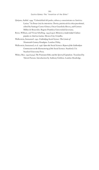 285

Castro-Gómez . The “Invention of the Other”

Quijano, Aníbal. 1999. “Colonialidad del poder, cultura y conocimiento en América
Latina.” In Pensar (en) los intersticios: Teoría y práctica de la crítica poscolonial,
edited by Santiago Castro-Gómez, Oscar Guardiola-Rivera, and Carmen
Millán de Benavides. Bogotá: Pontiﬁcia Universidad Javeriana.
Rowe, William, and Vivian Schelling. 1993 [1991]. Memoria y modernidad: Cultura
popular en América Latina. Mexico City: Grijalbo.
Wallerstein, Immanuel. 1991. Unthinking Social Science: The Limits of
Nineteenth-Century Paradigms. London: Polity.
Wallerstein, Immanuel, et al. 1996. Open the Social Sciences: Report of the Gulbenkian
Commission on the Restructuring of the Social Sciences. Stanford, CA:
Stanford University Press.
Weber, Max. 1992 [1904]. The Protestant Ethic and the Spirit of Capitalism. Translated by
Talcott Parsons. Introduction by Anthony Giddens. London: Routledge.

 