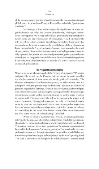 270

Nepantla

of the modern project consists of and to indicate the new conﬁgurations of
global power in what Jean-François Lyotard has called the “postmodern
condition.”
My strategy is ﬁrst to interrogate the signiﬁcance of what Jürgen Habermas has called the “project of modernity,” seeking to demonstrate the origins of two closely linked social phenomena: the formation of
nation-states and the consolidation of colonialism. Here I emphasize the
role played by techno-scientiﬁc knowledge, particularly knowledge that
emerges from the social sciences, in the consolidation of these phenomena.
Later I show that the “end of modernity” cannot be understood as the result
of an explosion of normative frameworks in which this project taxonomically operated, but, rather, as a new conﬁguration of global power relations
that is based on the production of differences instead of on their repression.
I conclude with a brief reﬂection on the role of a critical theory of society
in times of globalization.
The Project of Governmentability

What do we mean when we speak of the “project of modernity”? Primarily
and generally, we refer to the Faustian drive to submit the entire world to
the absolute control of man under the steady guide of knowledge. The
German philosopher Hans Blumenberg (1973, pt. 2) has shown that, at a
conceptual level, this project required humanity’s elevation to the rank of
principal organizer of all things. To attain this power, mankind must ﬁght a
war, one it will win only by knowing the enemy profoundly, deciphering its
most intimate secrets, so that its own tools may be used to make it submit
to human will. This is precisely the role of techno-scientiﬁc reason with
respect to nature. Ontological insecurity can only be eliminated insofar
as we increase our mechanisms of control over the magical or mysterious
forces of nature, especially over those aspects of it that cannot be reduced
to calculability. In this sense, Max Weber speaks of the rationalization of
the West as the process of “disenchanting” the world.
When we speak of modernity as a “project,” we are also principally
referring to the existence of a central instance from which the mechanisms
of control over the natural and social world are distributed and coordinated.
This primary instance is the state, guarantor of the rational organization of
human life. In this context, “rational organization” means that the processes
of disenchantment and demagicalization of the world to which Weber and
Blumenberg refer have begun to be regulated by the state’s guiding hand.
The state is understood as the sphere in which all societal interests reach

 