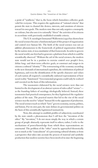 271

Castro-Gómez . The “Invention of the Other”

a point of “synthesis,” that is, the locus which formulates collective goals
valid for everyone. This requires the application of “rational criteria” that
permit the state to channel the desires, interests, and emotions of citizens
toward its own goals. The modern state thus not only acquires a monopoly
on violence, but also uses it to rationally “direct” the activities of its citizens
in accordance with previously established scientiﬁc criteria.
The U.S. sociologist Immanuel Wallerstein (1991) has shown how
the social sciences became a fundamental part of this project of organization
and control over human life. The birth of the social sciences was not an
additive phenomenon to the framework of political organization deﬁned
by the nation-state, it was constitutive of that framework. In order to govern
the social world, one ﬁrst had to generate a platform from which it could be
scientiﬁcally observed.1 Without the aid of the social sciences, the modern
state would not be in a position to exercise control over people’s lives,
deﬁne long- and short-term collective goals, or construct and assign to its
citizens a cultural “identity.”2 The restructuring of the economy according
to the new demands of international capitalism, the redeﬁnition of political
legitimacy, and even the identiﬁcation of the speciﬁc character and values
of each nation all required a scientiﬁcally endorsed representation of how
social reality “functioned.” Governmental programs could only be realized
and executed on the basis of this information.
The taxonomies elaborated by the social sciences were thus not
limited to the development of an abstract system of rules called “science”—
as the founding fathers of sociology ideologically believed. Instead, these
taxonomies had practical consequences, for they legitimized the regulative
politics of the state. The practical matrix that led to the rise of the social
sciences was the need to “adjust” human life to the apparatus of production.
The social sciences teach us which “laws” govern economy, society, politics,
and history. For its own part, the state deﬁnes its governmental politics on
the basis of this scientiﬁcally legitimized normativity.
Now, this attempt to establish proﬁles of subjectivity coordinated
by the state entails a phenomenon that I call here the “invention of the
other.” By “invention,” I do not mean simply the way in which a certain
group of people abstractly represents itself to others; rather, I refer to the
mechanisms of power/knowledge from which those representations are
constructed. The problem of the “other” must be approached theoretically
not so much as the “concealment” of a preexisting cultural identity as from
a perspective that takes into account the process of material and symbolic
production that modern societies have been involved in since the beginning

 