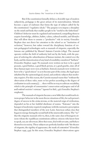273

Castro-Gómez . The “Invention of the Other”

But if the constitution formally deﬁnes a desirable type of modern
subjectivity, pedagogy is the great artisan of its materialization. Schools
become a space of enclosure that forms the type of subject called for by
the constitution’s “regulative ideals.” The purpose is to impose a discipline
on the mind and body that enables people to be “useful to the fatherland.”
Children’s behavior must be regulated and monitored, compelling them to
acquire knowledge, abilities, habits, values, cultural models, and lifestyles
that will allow them to assume a “productive” role in society. González
Stephan does not direct her attention to the school as an “institution of
seclusion,” however, but rather toward the disciplinary function of certain pedagogical technologies such as manuals of etiquette, especially the
famous one published by Manuel Antonio Carreño (1854). The manual
operates within the ﬁeld of authority laid out by the book, with the purpose of ordering the subordination of human instinct, the control over the
body, and the domestication of any kind of sensibility considered “barbaric”
(González Stephan 1995). No manuals were written on how to be a good
peasant, a good Indian, a good black person, or a good gaucho, since all of
these human types were seen as barbaric. Instead, manuals were written on
how to be a “good citizen” so as to become part of the civitas, the legal space
inhabited by the epistemological, moral, and aesthetic subjects that modernity requires. For this reason, the Carreño manual warns that “without the
observation of these rules, more or less perfect according to the degree of
civilization in each country[,] . . . there will be no way to cultivate sociability,
which is the principle of communities’ conservation and progress and of all
well-ordered societies’ existence” (quoted in ibid., 436; González Stephan’s
emphasis).
The manuals of etiquette became a new bible that would teach citizens proper behavior in the most diverse situations of life, for each person’s
degree of success in the civitas terrena, or the material reign of civilization,
depended on his or her faithful obedience of norms. “Entrance” into the
banquet of modernity required compliance with the normative prescription
that distinguished members of the new Latin American urban class that
began to emerge during the second half of the nineteenth century. The “we”
that the etiquette manuals refer to, then, is the same class of bourgeois citizens whom the republican constitutions address: citizens who know how
to speak, eat, use silverware, blow their nose, deal with servants, and behave
themselves in society. These subjects are perfectly familiar with “the theater
of etiquette, the rigidity of appearance, the mask of contention” (González
Stephan 1995, 439). In this sense, González Stephan’s observations agree

 