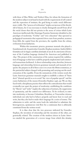 274

Nepantla

with those of Max Weber and Norbert Elias, for whom the formation of
the modern subject went hand in hand with the requirement of self-control
and the repression of instincts, the goal being to make social difference
more visible. The “process of civilization” implies an increase of the threshold of shame, for it was necessary to clearly distinguish oneself from all of
the social classes that did not pertain to the arena of civitas which Latin
American intellectuals like Domingo Faustino Sarmiento identiﬁed as the
paradigm of modernity. “Civility” and “civic education” thus operated as
pedagogical taxonomies that separated dress coats from ponchos, neatness
from ﬁlth, the capital from the provinces, the republic from the colony,
civilization from barbarism.
Within this taxonomic process, grammar manuals also played a
foundational role. In particular, González Stephan mentions Andrés Bello’s
Gramática de la lengua castellana destinada al uso de los americanos [Grammar of the Castilian language destined for American use] published in
1847. The project of the construction of the nation required the stabilization of language so that laws could be properly implemented and commercial transactions facilitated. A direct relationship exists, therefore, between
language and citizenship, between grammar manuals and manuals of etiquette: the purpose in all of these cases is to create the Homo economicus, or
the patriarchal subject charged with promoting and carrying out the modernization of the republic. From the normativity of the written word, the
Latin American grammar manuals sought to establish a culture of “buen
decir” (formal speech) so as to avoid “the vices of popular speech” and the
coarse barbarisms of the masses (González Stephan 1996, 29). We are thus
faced with a disciplinary practice that reﬂects the contradictions that would
eventually tear apart the project of modernity: establishing the conditions
for “liberty” and “order” implies the subjection of instincts, the suppression
of spontaneity, and the control over differences. To be civilized, to enter
into modernity, to become Colombian, Brazilian, or Venezuelan citizens,
individuals not only had to behave properly and know how to read and
write, but they also had to make their language ﬁt a series of norms. The
submission to order and the norm leads the individual to substitute the
heterogeneous, spontaneous vital ﬂow for a continuum that is arbitrarily
constituted from the written word.
It is thus clear that the two processes indicated by González
Stephan, the invention of citizenship and the invention of the other, are
genetically related. The creation of the modern citizen in Latin America entailed the generation of a reverse image from which this identity

 