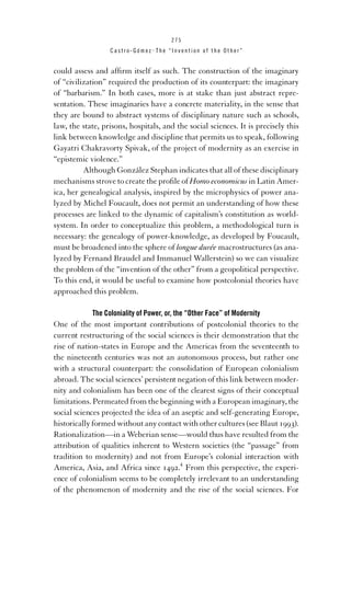 275

Castro-Gómez . The “Invention of the Other”

could assess and afﬁrm itself as such. The construction of the imaginary
of “civilization” required the production of its counterpart: the imaginary
of “barbarism.” In both cases, more is at stake than just abstract representation. These imaginaries have a concrete materiality, in the sense that
they are bound to abstract systems of disciplinary nature such as schools,
law, the state, prisons, hospitals, and the social sciences. It is precisely this
link between knowledge and discipline that permits us to speak, following
Gayatri Chakravorty Spivak, of the project of modernity as an exercise in
“epistemic violence.”
Although González Stephan indicates that all of these disciplinary
mechanisms strove to create the proﬁle of Homo economicus in Latin America, her genealogical analysis, inspired by the microphysics of power analyzed by Michel Foucault, does not permit an understanding of how these
processes are linked to the dynamic of capitalism’s constitution as worldsystem. In order to conceptualize this problem, a methodological turn is
necessary: the genealogy of power-knowledge, as developed by Foucault,
must be broadened into the sphere of longue durée macrostructures (as analyzed by Fernand Braudel and Immanuel Wallerstein) so we can visualize
the problem of the “invention of the other” from a geopolitical perspective.
To this end, it would be useful to examine how postcolonial theories have
approached this problem.
The Coloniality of Power, or, the “Other Face” of Modernity

One of the most important contributions of postcolonial theories to the
current restructuring of the social sciences is their demonstration that the
rise of nation-states in Europe and the Americas from the seventeenth to
the nineteenth centuries was not an autonomous process, but rather one
with a structural counterpart: the consolidation of European colonialism
abroad. The social sciences’ persistent negation of this link between modernity and colonialism has been one of the clearest signs of their conceptual
limitations. Permeated from the beginning with a European imaginary, the
social sciences projected the idea of an aseptic and self-generating Europe,
historically formed without any contact with other cultures (see Blaut 1993).
Rationalization—in a Weberian sense—would thus have resulted from the
attribution of qualities inherent to Western societies (the “passage” from
tradition to modernity) and not from Europe’s colonial interaction with
America, Asia, and Africa since 1492.4 From this perspective, the experience of colonialism seems to be completely irrelevant to an understanding
of the phenomenon of modernity and the rise of the social sciences. For

 