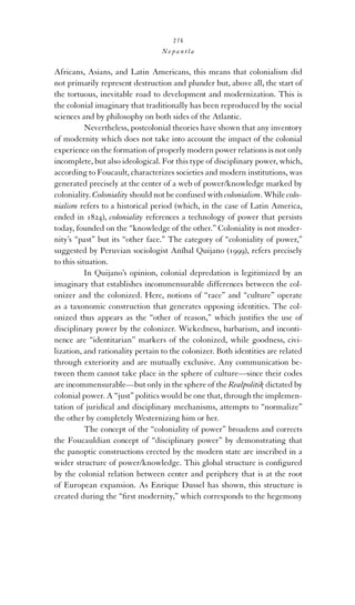 276

Nepantla

Africans, Asians, and Latin Americans, this means that colonialism did
not primarily represent destruction and plunder but, above all, the start of
the tortuous, inevitable road to development and modernization. This is
the colonial imaginary that traditionally has been reproduced by the social
sciences and by philosophy on both sides of the Atlantic.
Nevertheless, postcolonial theories have shown that any inventory
of modernity which does not take into account the impact of the colonial
experience on the formation of properly modern power relations is not only
incomplete, but also ideological. For this type of disciplinary power, which,
according to Foucault, characterizes societies and modern institutions, was
generated precisely at the center of a web of power/knowledge marked by
coloniality. Coloniality should not be confused with colonialism. While colonialism refers to a historical period (which, in the case of Latin America,
ended in 1824), coloniality references a technology of power that persists
today, founded on the “knowledge of the other.” Coloniality is not modernity’s “past” but its “other face.” The category of “coloniality of power,”
suggested by Peruvian sociologist Aníbal Quijano (1999), refers precisely
to this situation.
In Quijano’s opinion, colonial depredation is legitimized by an
imaginary that establishes incommensurable differences between the colonizer and the colonized. Here, notions of “race” and “culture” operate
as a taxonomic construction that generates opposing identities. The colonized thus appears as the “other of reason,” which justiﬁes the use of
disciplinary power by the colonizer. Wickedness, barbarism, and incontinence are “identitarian” markers of the colonized, while goodness, civilization, and rationality pertain to the colonizer. Both identities are related
through exteriority and are mutually exclusive. Any communication between them cannot take place in the sphere of culture—since their codes
are incommensurable—but only in the sphere of the Realpolitik dictated by
colonial power. A “just” politics would be one that, through the implementation of juridical and disciplinary mechanisms, attempts to “normalize”
the other by completely Westernizing him or her.
The concept of the “coloniality of power” broadens and corrects
the Foucauldian concept of “disciplinary power” by demonstrating that
the panoptic constructions erected by the modern state are inscribed in a
wider structure of power/knowledge. This global structure is conﬁgured
by the colonial relation between center and periphery that is at the root
of European expansion. As Enrique Dussel has shown, this structure is
created during the “ﬁrst modernity,” which corresponds to the hegemony

 