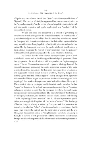 277

Castro-Gómez . The “Invention of the Other”

of Spain over the Atlantic circuit (see Dussel’s contribution to this issue of
Nepantla). The concept of disciplinary power Foucault works with refers to
the “second modernity,” or the period of state biopolitics in the eighteenth
and nineteenth centuries, and can be understood as a “modality” of the
coloniality of power.
We can thus state that modernity is a project of governing the
social world which emerged in the sixteenth century. Its constructions of
power/knowledge are anchored in a double coloniality: one directed inward
by European and American nation-states in their effort to establish homogenous identities through politics of subjectiﬁcation, the other directed
outward by the hegemonic powers of the modern/colonial world-system in
their attempt to ensure the ﬂow of primary materials from the periphery
to the center. Both processes are part of the same structural dynamic.
My thesis is that the social sciences developed in this space of modern/colonial power and in the ideological knowledges it generated. From
this perspective, the social sciences did not produce an “epistemological
rupture” (in an Althusserian sense) with respect to ideology. Instead, the
colonial imaginary permeated the entire conceptual system of the social
sciences from their inception.5 In this sense, the majority of seventeenthand eighteenth-century social theorists (Hobbes, Bossuet, Turgot, Condorcet) agreed that the “human species” slowly emerged from ignorance
and crossed different “stages” of perfection until ﬁnally reaching the “coming of age” that modern European societies had achieved (see Meek 1981).
The empirical referent employed by this heuristic model to deﬁne the ﬁrst
“stage,” the lowest on the scale of human development, is that of American
indigenous societies as described by European travelers, chroniclers, and
navigators since the sixteenth century. The characteristics of this ﬁrst stage
are savagery, barbarism, and the total absence of art, science, and writing.
“In the beginning all was America,” that is, all was superstition, primitivism, the struggle of all against all, the “state of nature.” The ﬁnal stage
of human progress, already achieved by European societies, is constructed
instead as the absolute “other” of the ﬁrst and as its reverse image. In this
stage reign civility, the state of law, the cultivation of science, and the arts.
Here, man has reached a state of “enlightenment” in which, according to
Kant, he is capable of self-government and the autonomous use of reason.
Europe has blazed the path to civilization that all nations of the planet must
take.

 