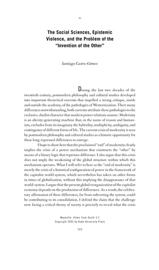 The Social Sciences, Epistemic
Violence, and the Problem of the
“Invention of the Other”

Santiago Castro-Gómez

During the last two decades of the
twentieth century, postmodern philosophy and cultural studies developed
into important theoretical currents that impelled a strong critique, inside
and outside the academy, of the pathologies of Westernization. Their many
differences notwithstanding, both currents attribute these pathologies to the
exclusive, dualist character that modern power relations assume. Modernity
is an alterity-generating machine that, in the name of reason and humanism, excludes from its imaginary the hybridity, multiplicity, ambiguity, and
contingency of different forms of life. The current crisis of modernity is seen
by postmodern philosophy and cultural studies as a historic opportunity for
these long-repressed differences to emerge.
I hope to show here that the proclaimed “end” of modernity clearly
implies the crisis of a power mechanism that constructs the “other” by
means of a binary logic that represses difference. I also argue that this crisis
does not imply the weakening of the global structure within which this
mechanism operates. What I will refer to here as the “end of modernity” is
merely the crisis of a historical conﬁguration of power in the framework of
the capitalist world-system, which nevertheless has taken on other forms
in times of globalization, without this implying the disappearance of that
world-system. I argue that the present global reorganization of the capitalist
economy depends on the production of differences. As a result, the celebratory afﬁrmation of these differences, far from subverting the system, could
be contributing to its consolidation. I defend the claim that the challenge
now facing a critical theory of society is precisely to reveal what the crisis

N e p a n t l a : V i e w s f r o m S o u t h 3.2
Copyright 2002 by Duke University Press
269

 