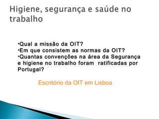 Escritório da OIT em Lisboa
•Qual a missão da OIT?
•Em que consistem as normas da OIT?
•Quantas convenções na área da Segurança
e higiene no trabalho foram ratificadas por
Portugal?
 