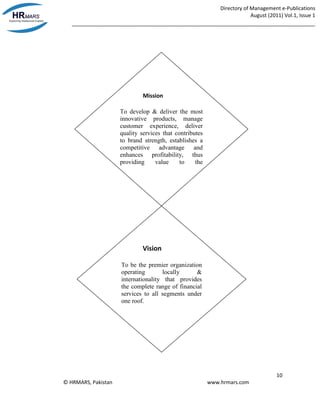 Directory of Management e-Publications
August (2011) Vol.1, Issue 1
_____________________________________________________________________________________
10
© HRMARS, Pakistan www.hrmars.com
Vision
To be the premier organization
operating locally &
internationality that provides
the complete range of financial
services to all segments under
one roof.
Mission
To develop & deliver the most
innovative products, manage
customer experience, deliver
quality services that contributes
to brand strength, establishes a
competitive advantage and
enhances profitability, thus
providing value to the
stakeholders of the bank.
 