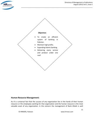Directory of Management e-Publications
August (2011) Vol.1, Issue 1
_____________________________________________________________________________________
11
© HRMARS, Pakistan www.hrmars.com
Human Resource Management:
As it’s a universal fact that the success of any organization lies in the hands of their human
resource or the employees working for that organization and the human resource is the most
valuable asset of any organization. In this concern the management of Bank Afalah is well
Objectives
 To create an efficient
system of banking in
Pakistan.
 Maintain high profits.
 Expanding Islamic banking.
 Delivering every service
and product under one
roof.
 